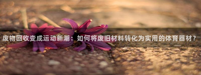 zoty中欧体育官方正版app五金厂：废物回收变成运动新潮：