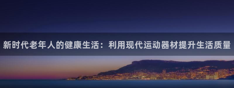 zoty中欧体育官网下载平台：新时代老年人的健康生活：利用现